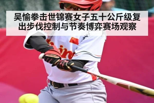 吴愉拳击世锦赛女子五十公斤级复出步伐控制与节奏博弈赛场观察 - kaiyun